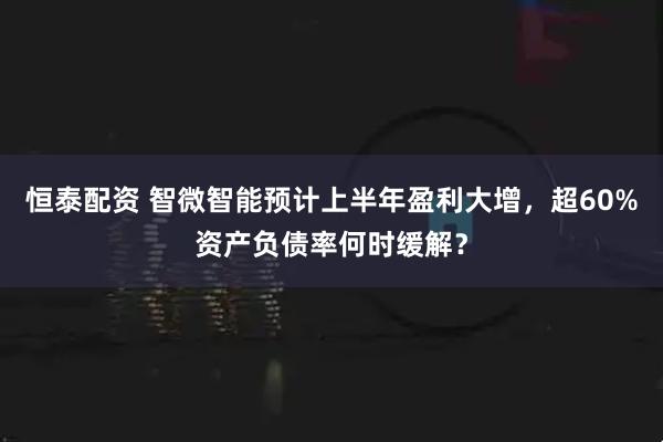 恒泰配资 智微智能预计上半年盈利大增，超60%资产负债率何时缓解？