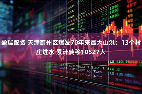 盈瑞配资 天津蓟州区爆发70年来最大山洪：13个村庄进水 累计转移10527人
