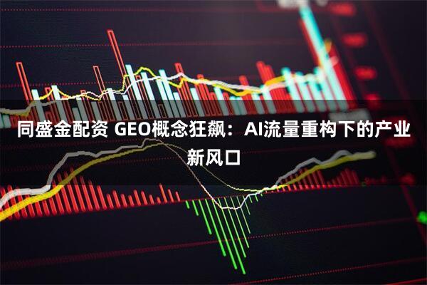 同盛金配资 GEO概念狂飙：AI流量重构下的产业新风口