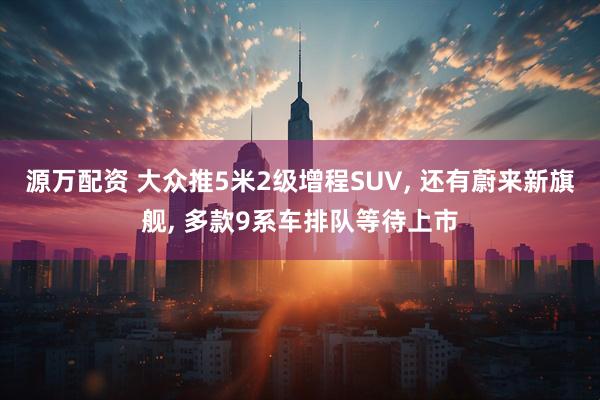 源万配资 大众推5米2级增程SUV, 还有蔚来新旗舰, 多款9系车排队等待上市