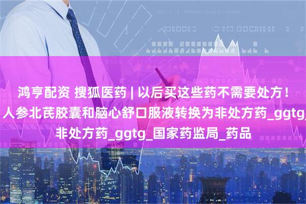 鸿亨配资 搜狐医药 | 以后买这些药不需要处方！盐酸氨溴索滴剂、人参北芪胶囊和脑心舒口服液转换为非处方药_ggtg_国家药监局_药品