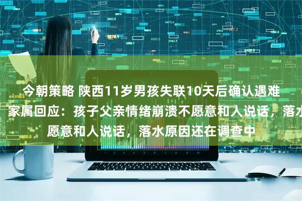 今朝策略 陕西11岁男孩失联10天后确认遇难，排除刑事案件，家属回应：孩子父亲情绪崩溃不愿意和人说话，落水原因还在调查中